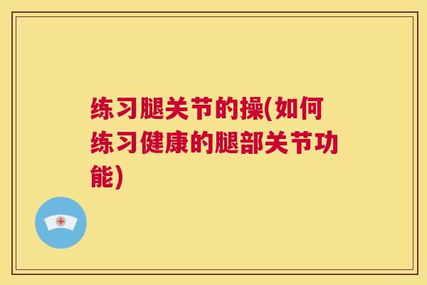 练习腿关节的操(如何练习健康的腿部关节功能)
