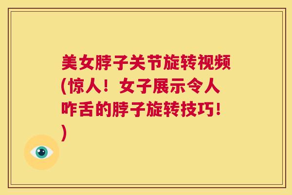 美女脖子关节旋转视频(惊人！女子展示令人咋舌的脖子旋转技巧！)