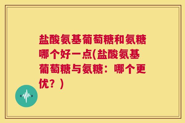 盐酸氨基葡萄糖和氨糖哪个好一点(盐酸氨基葡萄糖与氨糖：哪个更优？)