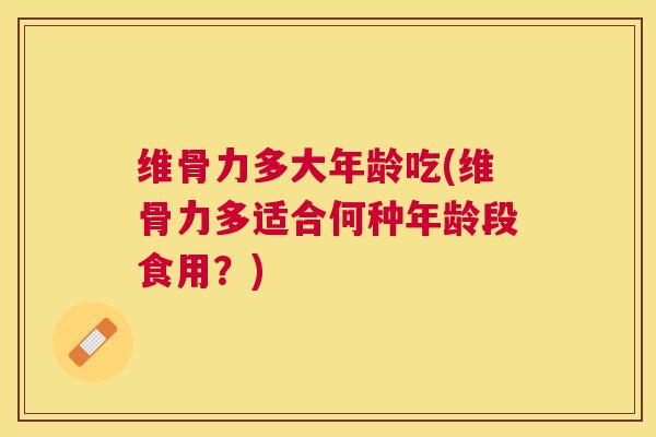 维骨力多大年龄吃(维骨力多适合何种年龄段食用？)