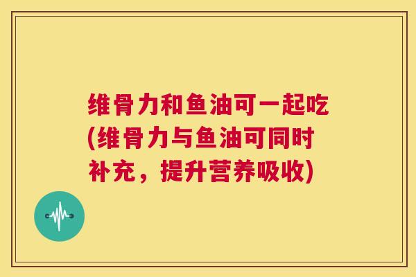 维骨力和鱼油可一起吃(维骨力与鱼油可同时补充，提升营养吸收)