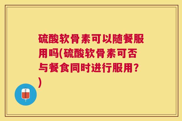 硫酸软骨素可以随餐服用吗(硫酸软骨素可否与餐食同时进行服用？)