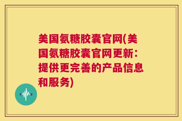 美国氨糖胶囊官网(美国氨糖胶囊官网更新：提供更完善的产品信息和服务)