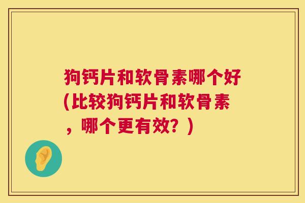 狗钙片和软骨素哪个好(比较狗钙片和软骨素，哪个更有效？)