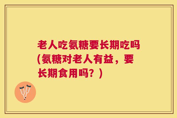 老人吃氨糖要长期吃吗(氨糖对老人有益，要长期食用吗？)