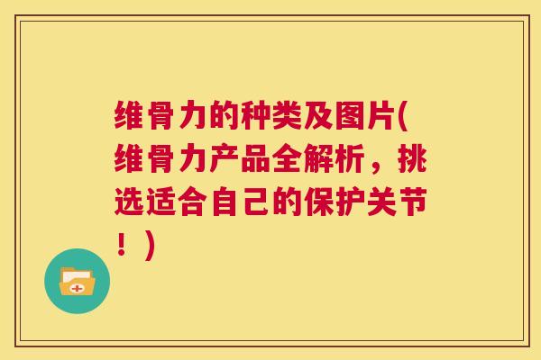 维骨力的种类及图片(维骨力产品全解析，挑选适合自己的保护关节！)