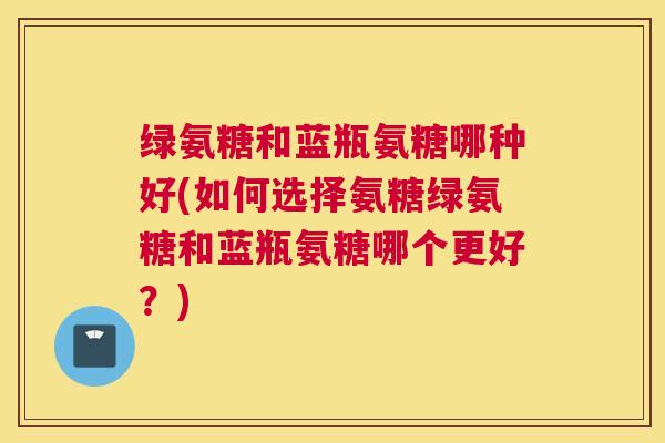 绿氨糖和蓝瓶氨糖哪种好(如何选择氨糖绿氨糖和蓝瓶氨糖哪个更好？)