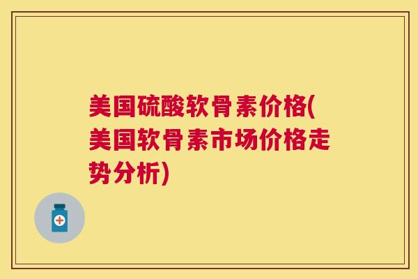 美国硫酸软骨素价格(美国软骨素市场价格走势分析)