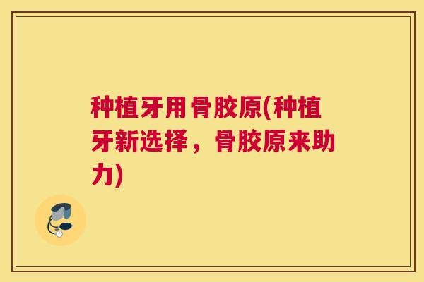 种植牙用骨胶原(种植牙新选择,骨胶原来助力) 种植牙用骨胶原(种植牙新选择,骨胶原来助力)