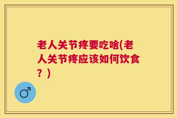 老人关节疼要吃啥(老人关节疼应该如何饮食？)