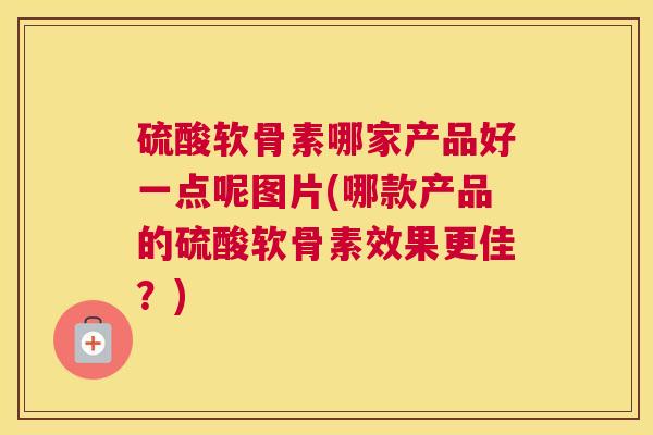 硫酸软骨素哪家产品好一点呢图片(哪款产品的硫酸软骨素效果更佳？)