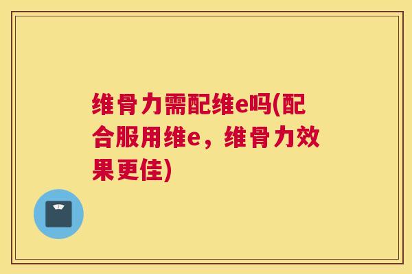 维骨力需配维e吗(配合服用维e，维骨力效果更佳)