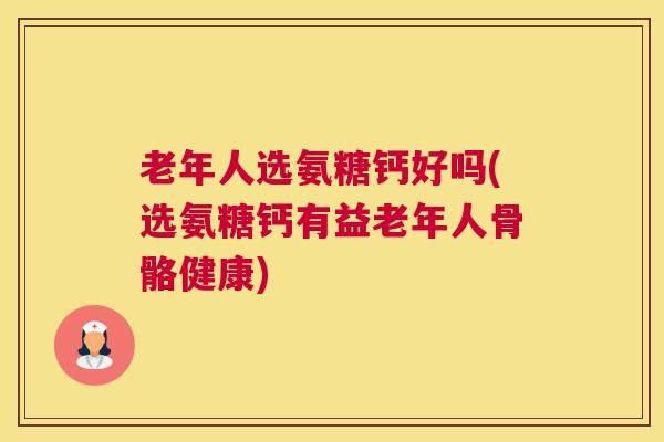 老年人选氨糖钙好吗(选氨糖钙有益老年人骨骼健康)