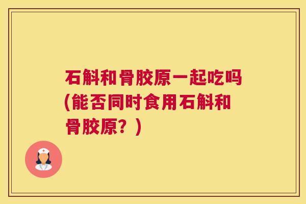 石斛和骨胶原一起吃吗(能否同时食用石斛和骨胶原？)