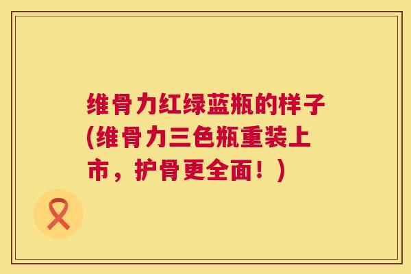 维骨力红绿蓝瓶的样子(维骨力三色瓶重装上市，护骨更全面！)