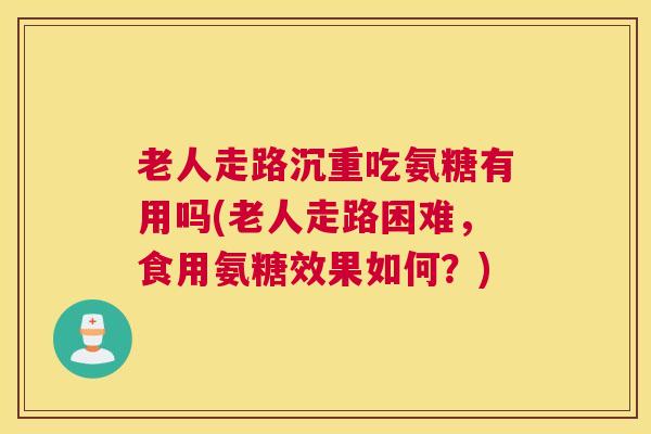 老人走路沉重吃氨糖有用吗(老人走路困难，食用氨糖效果如何？)