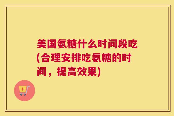 美国氨糖什么时间段吃(合理安排吃氨糖的时间，提高效果)