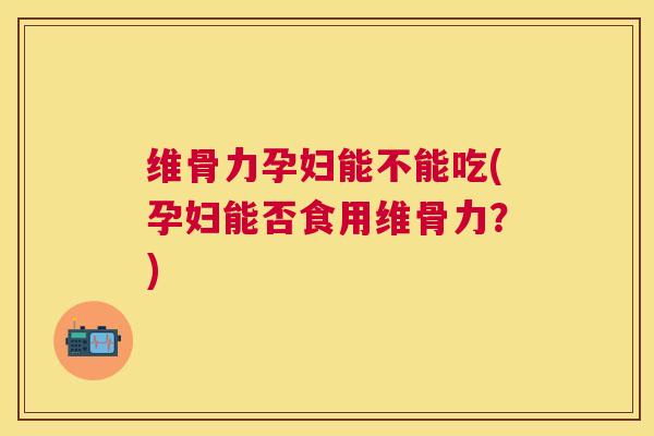 维骨力孕妇能不能吃(孕妇能否食用维骨力？)