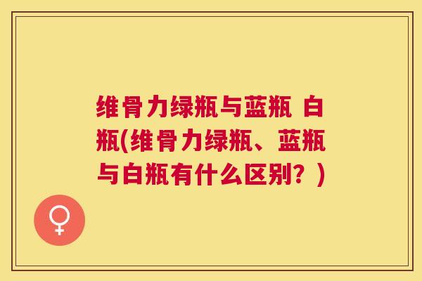维骨力绿瓶与蓝瓶 白瓶(维骨力绿瓶、蓝瓶与白瓶有什么区别？)