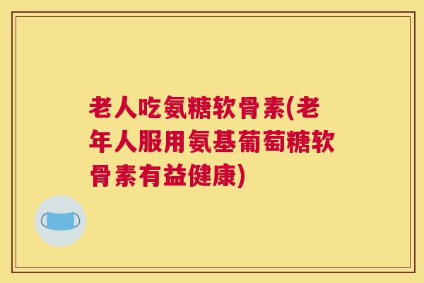老人吃氨糖软骨素(老年人服用氨基葡萄糖软骨素有益健康)