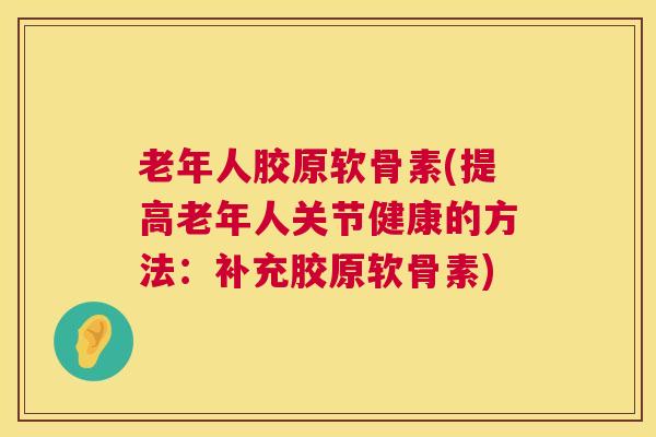 老年人胶原软骨素(提高老年人关节健康的方法：补充胶原软骨素)