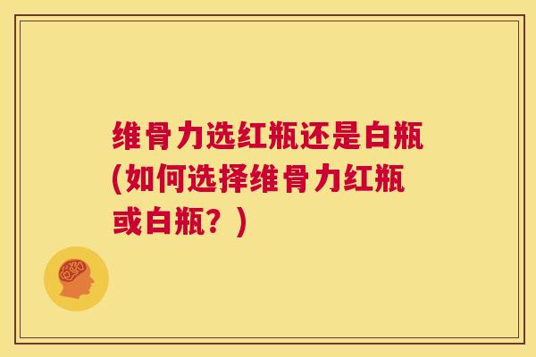 维骨力选红瓶还是白瓶(如何选择维骨力红瓶或白瓶？)