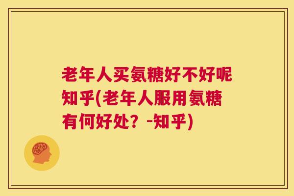 老年人买氨糖好不好呢知乎(老年人服用氨糖有何好处？-知乎)