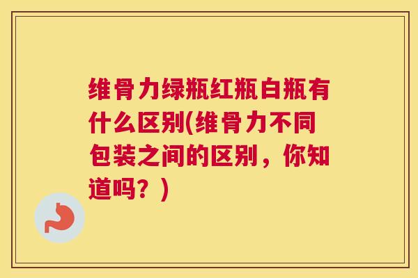 维骨力绿瓶红瓶白瓶有什么区别(维骨力不同包装之间的区别，你知道吗？)