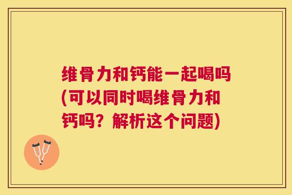 维骨力和钙能一起喝吗(可以同时喝维骨力和钙吗？解析这个问题)