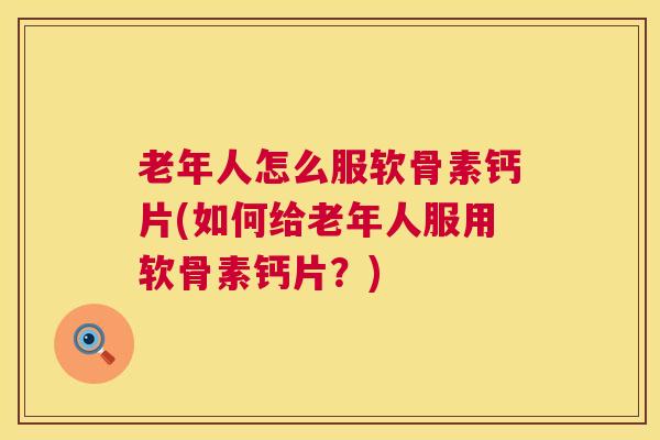 老年人怎么服软骨素钙片(如何给老年人服用软骨素钙片？)