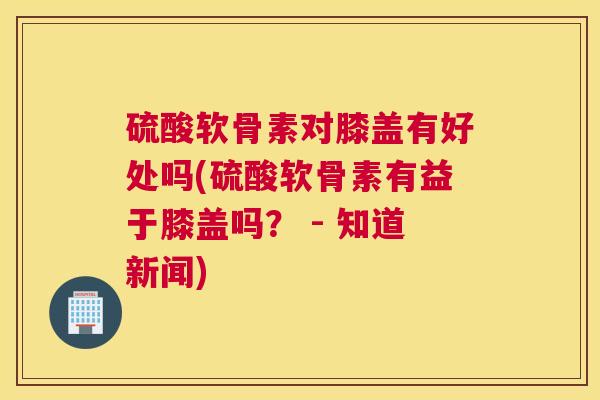 硫酸软骨素对膝盖有好处吗(硫酸软骨素有益于膝盖吗？ - 知道新闻)