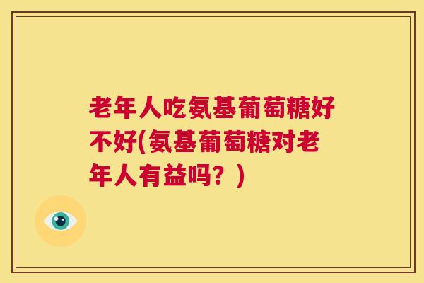 老年人吃氨基葡萄糖好不好(氨基葡萄糖对老年人有益吗？)
