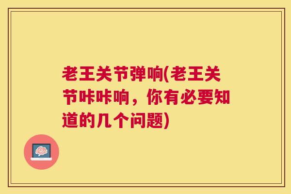 老王关节弹响(老王关节咔咔响，你有必要知道的几个问题)