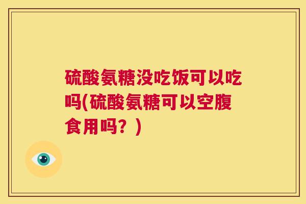 硫酸氨糖没吃饭可以吃吗(硫酸氨糖可以空腹食用吗？)