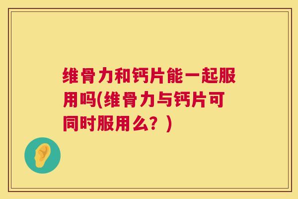 维骨力和钙片能一起服用吗(维骨力与钙片可同时服用么？)
