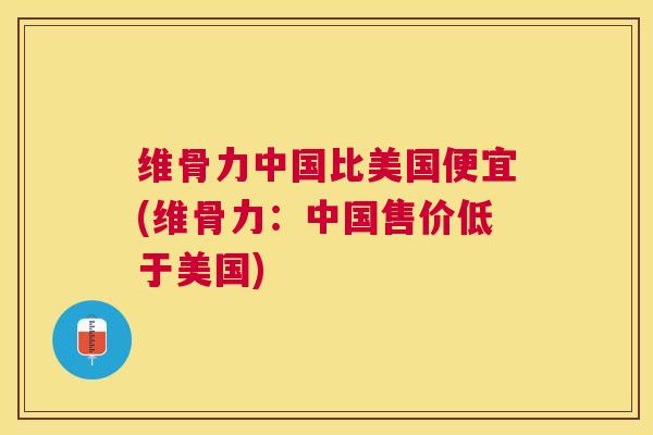 维骨力中国比美国便宜(维骨力：中国售价低于美国)