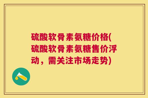 硫酸软骨素氨糖价格(硫酸软骨素氨糖售价浮动，需关注市场走势)