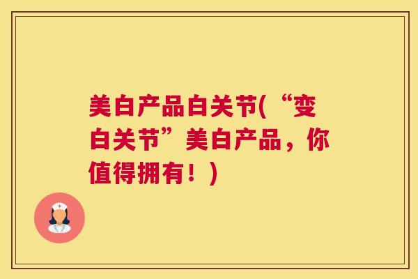 美白产品白关节(“变白关节”美白产品，你值得拥有！)
