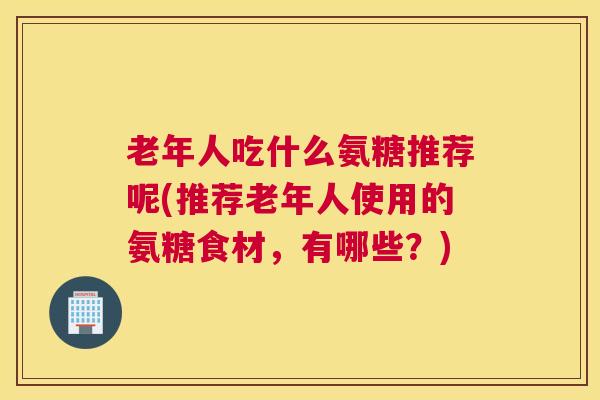 老年人吃什么氨糖推荐呢(推荐老年人使用的氨糖食材，有哪些？)