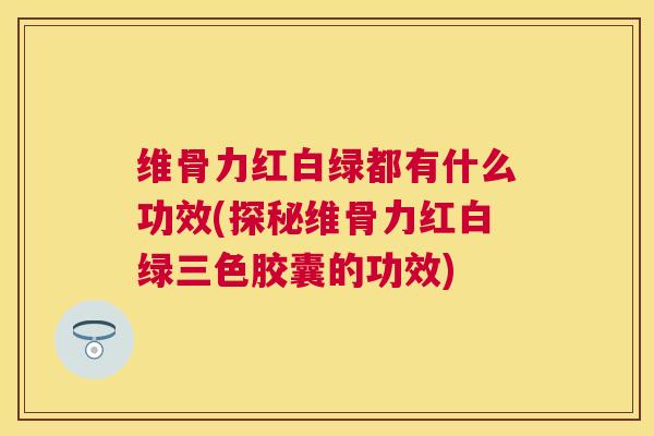 维骨力红白绿都有什么功效(探秘维骨力红白绿三色胶囊的功效)
