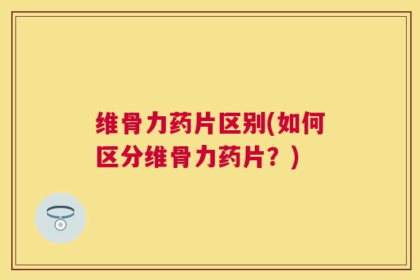 维骨力药片区别(如何区分维骨力药片？)