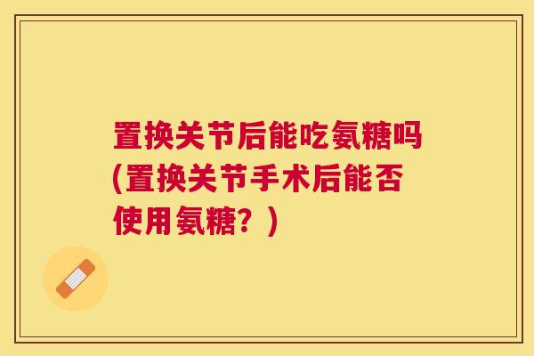 置换关节后能吃氨糖吗(置换关节手术后能否使用氨糖？)