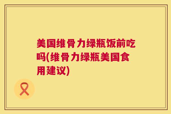 美国维骨力绿瓶饭前吃吗(维骨力绿瓶美国食用建议)