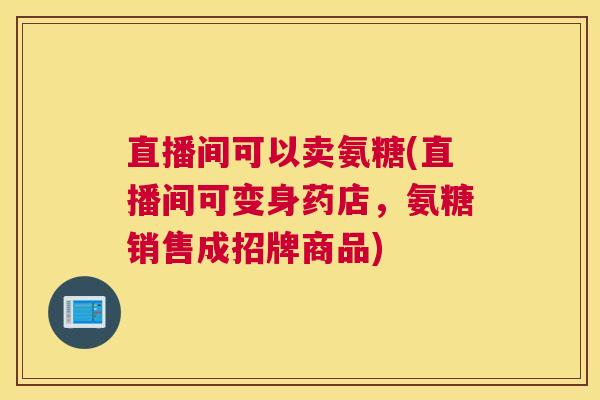 直播间可以卖氨糖(直播间可变身药店，氨糖销售成招牌商品)