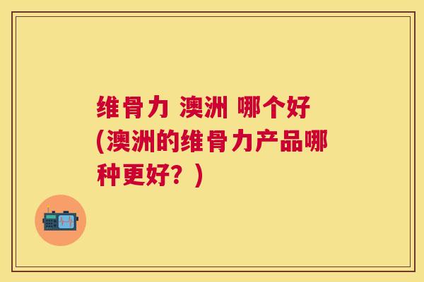 维骨力 澳洲 哪个好(澳洲的维骨力产品哪种更好？)
