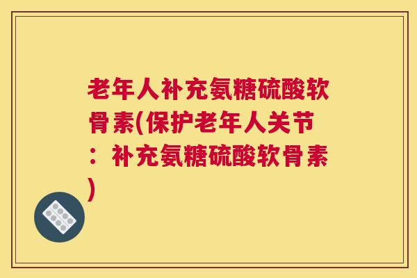 老年人补充氨糖硫酸软骨素(保护老年人关节：补充氨糖硫酸软骨素)