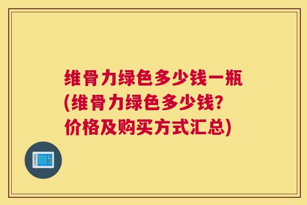 维骨力绿色多少钱一瓶(维骨力绿色多少钱？价格及购买方式汇总)