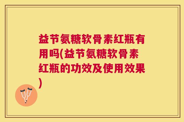 益节氨糖软骨素红瓶有用吗(益节氨糖软骨素红瓶的功效及使用效果)