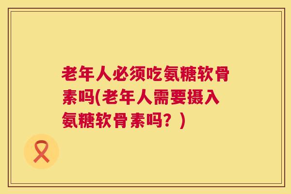 老年人必须吃氨糖软骨素吗(老年人需要摄入氨糖软骨素吗？)