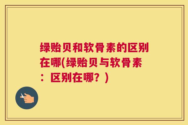 绿贻贝和软骨素的区别在哪(绿贻贝与软骨素：区别在哪？)